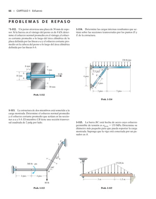 64 • CAPÍTULO 1 Esfuerzo
1-106. La barra se mantiene en equilibrio por los sopor-
tes de pasador en A y en B. Observe que el soporte en A
tiene una sola hoja y por lo tanto el pasador está someti-
do a cortante simple, mientras que el soporte en B tiene
dos hojas y su pasador está sometido a cortante doble.
El esfuerzo cortante permisible para ambos pasadores es
	perm  150 MPa.Si se coloca sobre la barra una carga uni-
formemente distribuida w  8 kN/m, determine su posi-
ción mínima permisible x medida desde B. Los pasadores
en A y en B tienen cada uno un diámetro de 8 mm. Des-
precie cualquier fuerza axial en la barra.
1-107. La barra se mantiene en equilibrio por los sopor-
tes de pasador en A y en B. Note que el soporte en A tie-
ne una sola hoja y por lo tanto el pasador está sometido
a cortante simple, mientras que el soporte en B tiene dos
hojas y su pasador está sometido a cortante doble. El
esfuerzo cortante permisible para ambos pasadores es
	perm  125 MPa. Si x  1 m, determine la carga w distri-
buida máxima que la barra puede soportar.Los pasadores
A y B tienen cada uno un diámetro de 8 mm. Desprecie
cualquier fuerza axial en la barra.
*1-108. La barra se mantiene en equilibrio por los sopor-
tes de pasador en A y en B. Note que el soporte en A tie-
ne una sola hoja y por lo tanto el pasador está sometido a
cortante simple,mientras que el soporte en B tiene dos ho-
jas y su pasador está sometido a cortante doble. El esfuer-
zo cortante permisible para ambos pasadores es 	perm 
125 MPa. Si x  1 m y w  12 kN/m, determine el menor
diámetro requerido para los pasadores A y B. Desprecie
cualquier fuerza axial en la barra.
1-109. El pasador está sometido a cortante doble ya que
se usa para conectar los tres eslabones entre sí. Debido al
desgaste,la carga está distribuida sobre las partes superior
e inferior del pasador como se muestra en el diagrama de
cuerpo libre. Determine el diámetro d del pasador si el
esfuerzo cortante permisible es 	perm  10 klb/pulg2
y
la carga P  8 klb. Determine también las intensidades de
carga w1 y w2.
1-111. El cojinete de empuje consiste en un collarín circu-
lar A fijo a la flecha B. Determine la fuerza axial P má-
xima que puede aplicarse a la flecha de manera que el
esfuerzo cortante a lo largo de la superficie cilíndrica a o b
no sea mayor que el esfuerzo cortante permisible 	perm 
170 MPa.
1-110. El pasador está sometido a cortante doble ya que
se usa para conectar los tres eslabones entre sí. Debido al
desgaste,la carga está distribuida sobre las partes superior
e inferior del pasador como se muestra en el diagrama de
cuerpo libre. Determine la máxima carga P que la cone-
xión puede soportar si el esfuerzo cortante permisible para
el material es 	perm  8 klb/pulg2
y el diámetro del pasa-
dor es de 0.5 pulg. Determine también las intensidades de
carga w1 y w2.
A
2 m
x
B
w
2 m
Probs. 1-106/107/108
P
P
—
2
1 pulg
d
1.5 pulg
1 pulg
w2 w2
w1
P
—
2
Probs. 1-109/110
20 mm
30 mm 58 mm
b
b
35 mm
B A
C
a
a
P
Prob. 1-111
01-Hibbeler 28/8/56 5:13 AM Página 64
 
