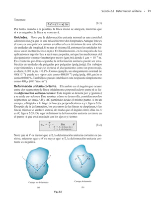 Deformación unitaria
En ingeniería, la deformación de un cuerpo se especifica usando el concepto de
deformación unitaria tanto normal como cortante. En este capítulo definiremos
esas cantidades y mostraremos cómo pueden evaluarse en diversos tipos de pro-
blemas.
C A P Í T U L O
2
OBJETIVOS DEL CAPÍTULO
69
2.1 Deformación
Cuando se aplica una fuerza a un cuerpo, ésta tiende a cambiar la forma
y tamaño del cuerpo. A esos cambios se les llama deformación y ésta
puede ser visible o prácticamente inadvertida si no se emplea el equi-
po apropiado para hacer mediciones precisas. Por ejemplo, una banda
de hule experimentará una deformación muy grande cuando se estira.
En cambio, en un edificio sólo ocurrirán deformaciones ligeras en sus
miembros estructurales debido a la carga de sus ocupantes. Un cuerpo
también puede deformarse cuando la temperatura del cuerpo cambia.
Un ejemplo común es la expansión o la contracción térmica de un te-
cho causada por el clima.
02-Hibbeler 30/8/56 10:36 AM Página 69
 