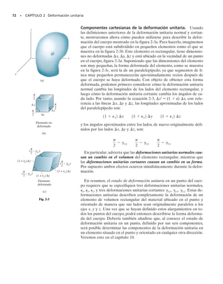 70 • CAPÍTULO 2 Deformación unitaria
En sentido general, la deformación de un cuerpo no será uniforme a tra-
vés de su volumen, por lo que el cambio en la geometría de un segmento
de línea dentro del cuerpo puede variar a lo largo de su longitud. Por ejem-
plo, una porción de la línea puede alargarse, mientras que otra porción pue-
de contraerse. Sin embargo, según se consideran segmentos de línea cada
vez más cortos, éstos permanecerán también cada vez más rectos después
de la deformación, y así, para estudiar los cambios por deformación de ma-
nera más ordenada, consideraremos que las líneas son muy cortas y están
localizadas en la vecindad de un punto. Al hacerlo así, debe ser claro que
cualquier segmento de línea localizado en un punto del cuerpo cambiará
en una cantidad diferente respecto a otro localizado en algún otro punto.
Además, estos cambios dependerán también de la orientación del segmen-
to de línea en el punto. Por ejemplo, un segmento de línea puede alargarse
si está orientado en una dirección, mientras que puede contraerse si está
orientado en otra dirección.
2.2 Deformación unitaria
Con objeto de describir la deformación por cambios en la longitud de seg-
mentos de líneas y los cambios en los ángulos entre ellos, desarrollaremos
el concepto de deformación unitaria. Las mediciones de deformación
unitaria se hacen en realidad por medio de experimentos, y una vez que
las deformaciones unitarias han sido obtenidas, se mostrará, más adelan-
te en este texto, cómo pueden relacionarse con las cargas aplicadas, o es-
fuerzos, que actúan dentro del cuerpo.
Deformación unitaria normal. El alargamiento o contracción de un
segmento de línea por unidad de longitud se llama deformación unita-
ria normal. Para desarrollar una definición formal de la deformación
unitaria normal, consideremos la línea AB que está contenida dentro del
cuerpo no deformado mostrado en la figura 2-1a. Esta línea está situa-
da a lo largo del eje n y tiene una longitud inicial s. Después de la de-
formación, los puntos A y B se desplazan a los puntos A′ y B′ y la línea
recta se convierte en curva con longitud s′, figura 2-1b. El cambio en
longitud de la línea es entonces s′  s. Si definimos la deformación
unitaria normal promedio usando el símbolo prom (épsilon), entonces:
(2-1)
A medida que el punto B se escoge cada vez más cercano al punto A,
la longitud de la línea se vuelve cada vez más corta, de tal modo
que s → 0. Igualmente, esto causa que B′ se aproxime a A′, de modo que
s′ → 0. Por consiguiente, la deformación unitaria normal en el punto
A y en la dirección de n, es en el límite:
(2-2)
Si se conoce la deformación unitaria normal, podemos usar esta ecua-
ción para obtener la longitud final aproximada de un segmento corto de
línea en la dirección de n, después de que ha sido deformado.
P = lím
B:A a lo largo de n
s - s
s
Pprom =
s - s
s
Observe las posiciones antes y después de tres
segmentos de línea diferentes sobre esta mem-
brana de hule sometida a tensión.La línea ver-
tical se alarga,la línea horizontal se acorta y la
línea inclinada cambia de longitud y gira.
Cuerpo no deformado
(a)
n
s
∆
A
B
Cuerpo deformado
(b)
∆
Fig. 2-1
02-Hibbeler 30/8/56 10:36 AM Página 70
 