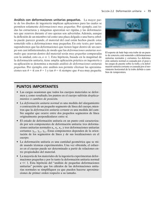 SECCIÓN 2.2 Deformación unitaria • 71
Tenemos:
(2-3)
Por tanto, cuando  es positiva, la línea inicial se alargará, mientras que
si  es negativa, la línea se contraerá.
Unidades. Note que la deformación unitaria normal es una cantidad
adimensional,ya que es una relación entre dos longitudes.Aunque éste es
el caso, es una práctica común establecerla en términos de una relación
de unidades de longitud. Si se usa el sistema SI, entonces las unidades bá-
sicas serán metro/metro (m/m). Ordinariamente, en la mayoría de las
aplicaciones ingenieriles,  será muy pequeña, así que las mediciones del
alargamiento son micrómetros por metro (m/m),donde 1 m  106
m.
En el sistema pie-libra-segundo, la deformación unitaria puede ser esta-
blecida en unidades de pulgadas por pulgadas (pulg/pulg). En trabajos
experimentales, a veces se expresa el alargamiento como un porcentaje,
es decir, 0.001 m/m  0.1%. Como ejemplo, un alargamiento normal de
480(106
) puede ser reportado como 480(106
) pulg/pulg, 480 m/m o
como 0.0480%.También se puede establecer esta respuesta simplemente
como 480  (480 “micras”).
Deformación unitaria cortante. El cambio en el ángulo que ocurre
entre dos segmentos de línea inicialmente perpendiculares entre sí se lla-
ma deformación unitaria cortante. Este ángulo se denota por  (gamma)
y se mide en radianes. Para mostrar cómo se desarrolla, consideremos los
segmentos de línea AB y AC partiendo desde el mismo punto A en un
cuerpo, y dirigidos a lo largo de los ejes perpendiculares n y t, figura 2-2a.
Después de la deformación, los extremos de las líneas se desplazan, y las
líneas mismas se vuelven curvas, de modo que el ángulo entre ellas en A
es ′, figura 2-2b. De aquí definimos la deformación unitaria cortante en
el punto A que está asociada con los ejes n y t como:
(2-4)
Note que si ′ es menor que 	/2, la deformación unitaria cortante es po-
sitiva, mientras que si ′ es mayor que 	/2, la deformación unitaria cor-
tante es negativa.
gnt =
p
2
- lím u
B : A a lo largo de n
C : A a lo largo de t
s′  (1 
 ) s
Cuerpo no deformado
(a)
π
_
2
n
t
A
B
C
Fig. 2-2
Cuerpo deformado
(b)
θ
02-Hibbeler 30/8/56 10:36 AM Página 71
 