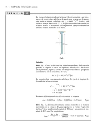 72 • CAPÍTULO 2 Deformación unitaria
Componentes cartesianas de la deformación unitaria. Usando
las definiciones anteriores de la deformación unitaria normal y cortan-
te, mostraremos ahora cómo pueden utilizarse para describir la defor-
mación del cuerpo mostrado en la figura 2-3a. Para hacerlo, imaginemos
que el cuerpo está subdividido en pequeños elementos como el que se
muestra en la figura 2-3b. Este elemento es rectangular, tiene dimensio-
nes no deformadas x, y, z y está ubicado en la vecindad de un punto
en el cuerpo, figura 2-3a. Suponiendo que las dimensiones del elemento
son muy pequeñas, la forma deformada del elemento, como se muestra
en la figura 2-3c, será la de un paralelepípedo, ya que segmentos de lí-
nea muy pequeños permanecerán aproximadamente rectos después de
que el cuerpo se haya deformado. Con objeto de obtener esta forma
deformada, podemos primero considerar cómo la deformación unitaria
normal cambia las longitudes de los lados del elemento rectangular, y
luego cómo la deformación unitaria cortante cambia los ángulos de ca-
da lado. Por tanto, usando la ecuación 2-3, s′  (1 
 ) s, con refe-
rencia a las líneas x, y y z, las longitudes aproximadas de los lados
del paralelepípedo son:
y los ángulos aproximados entre los lados, de nuevo originalmente defi-
nidos por los lados x, y y z, son:
En particular, advierta que las deformaciones unitarias normales cau-
san un cambio en el volumen del elemento rectangular, mientras que
las deformaciones unitarias cortantes causan un cambio en su forma.
Por supuesto ambos efectos ocurren simultáneamente durante la defor-
mación.
En resumen, el estado de deformación unitaria en un punto del cuer-
po requiere que se especifiquen tres deformaciones unitarias normales,
x, y, z, y tres deformaciones unitarias cortantes xy, yz, xz. Estas de-
formaciones unitarias describen completamente la deformación de un
elemento de volumen rectangular del material ubicado en el punto y
orientado de manera que sus lados sean originalmente paralelos a los
ejes x, y y z. Una vez que se hayan definido estos alargamientos en to-
dos los puntos del cuerpo, podrá entonces describirse la forma deforma-
da del cuerpo. Debería también añadirse que, al conocer el estado de
deformación unitaria en un punto, definido por sus seis componentes,
será posible determinar las componentes de la deformación unitaria en
un elemento situado en el punto y orientado en cualquier otra dirección.
Veremos esto en el capítulo 10.
p
2
- gxy
p
2
- gyz
p
2
- gxz
11 + Px2 ¢x 11 + Py2 ¢y 11 + Pz2 ¢z
y
x
z
(a)
x
y
z
∆
∆
∆
π
_
2
π
_
2
π
_
2
Elemento no
deformado
(b)
1 +
π
( – )
xz
γ
_
2
π
( – )
xy
γ
_
2
π
( – )
yz
γ
_
2
(1 + )
z
∋
(1 + )
y
∋ ∆y
∆z
∆x
( )
x
∋
Elemento
deformado
(c)
Fig. 2-3
02-Hibbeler 30/8/56 10:36 AM Página 72
 