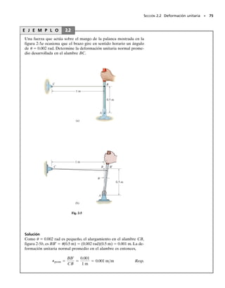 SECCIÓN 2.2 Deformación unitaria • 73
Análisis con deformaciones unitarias pequeñas. La mayor par-
te de los diseños de ingeniería implican aplicaciones para las cuales se
permiten solamente deformaciones muy pequeñas. Por ejemplo, casi to-
das las estructuras y máquinas aparentan ser rígidas, y las deformacio-
nes que ocurren durante el uso apenas son advertidas. Además, aunque
la deflexión de un miembro tal como una placa delgada o una barra esbel-
ta puede parecer grande, el material del cual están hechos puede estar
sometido sólo a deformaciones muy pequeñas. En este texto, por tanto,
supondremos que las deformaciones que tienen lugar dentro de un cuer-
po son casi infinitesimales, de modo que las deformaciones unitarias nor-
males que ocurran dentro del material serán muy pequeñas comparadas
con la unidad, esto es,  
 1. Esta hipótesis, basada en la magnitud de
la deformación unitaria, tiene amplia aplicación práctica en ingeniería y
su aplicación se denomina a menudo análisis de deformaciones unitarias
pequeñas. Por ejemplo, este análisis nos permite efectuar las aproxima-
ciones sen   , cos   1 y tan   , siempre que  sea muy pequeña.
El soporte de hule bajo esta trabe de un puen-
te de concreto, está sometido a deformaciones
unitarias normales y cortantes. La deforma-
ción unitaria normal es causada por el peso y
las cargas de puente sobre la trabe, y la defor-
mación unitaria cortante es causada por el mo-
vimiento horizontal de la trabe debido a cam-
bios de temperatura.
PUNTOS IMPORTANTES
• Las cargas ocasionan que todos los cuerpos materiales se defor-
men y, como resultado, los puntos en el cuerpo sufrirán desplaza-
mientos o cambios de posición.
• La deformación unitaria normal es una medida del alargamiento
o contracción de un pequeño segmento de línea del cuerpo, mien-
tras que la deformación unitaria cortante es una medida del cam-
bio angular que ocurre entre dos pequeños segmentos de línea
originalmente perpendiculares entre sí.
• El estado de deformación unitaria en un punto está caracteriza-
do por seis componentes de deformación unitaria: tres deforma-
ciones unitarias normales x, y, z, y tres deformaciones unitarias
cortantes xy, yz, xz. Estas componentes dependen de la orien-
tación de los segmentos de línea y de sus localizaciones en el
cuerpo.
• La deformación unitaria es una cantidad geométrica que se mi-
de usando técnicas experimentales. Una vez obtenida, el esfuer-
zo en el cuerpo puede ser determinado a partir de relaciones en-
tre propiedades del material.
• La mayoría de los materiales de la ingeniería experimentan defor-
maciones pequeñas y por lo tanto la deformación unitaria normal
 
 1. Esta hipótesis del “análisis de pequeñas deformaciones
unitarias” permite que los cálculos de las deformaciones unita-
rias normales se simplifiquen ya que pueden hacerse aproxima-
ciones de primer orden respecto a su tamaño.
02-Hibbeler 30/8/56 10:36 AM Página 73
 