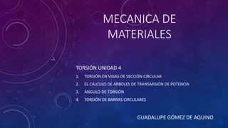 MECANICA DE
MATERIALES
TORSIÓN UNIDAD 4
1. TORSIÓN EN VIGAS DE SECCIÓN CIRCULAR
2. EL CÁLCULO DE ÁRBOLES DE TRANSMISIÓN DE POTENCIA
3. ÁNGULO DE TORSIÓN
4. TORSIÓN DE BARRAS CIRCULARES
GUADALUPE GÓMEZ DE AQUINO
 