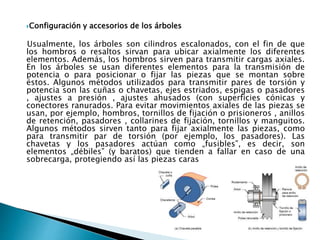 Configuración y accesorios de los árboles
Usualmente, los árboles son cilindros escalonados, con el fin de que
los hombros o resaltos sirvan para ubicar axialmente los diferentes
elementos. Además, los hombros sirven para transmitir cargas axiales.
En los árboles se usan diferentes elementos para la transmisión de
potencia o para posicionar o fijar las piezas que se montan sobre
éstos. Algunos métodos utilizados para transmitir pares de torsión y
potencia son las cuñas o chavetas, ejes estriados, espigas o pasadores
, ajustes a presión , ajustes ahusados (con superficies cónicas y
conectores ranurados. Para evitar movimientos axiales de las piezas se
usan, por ejemplo, hombros, tornillos de fijación o prisioneros , anillos
de retención, pasadores , collarines de fijación, tornillos y manguitos.
Algunos métodos sirven tanto para fijar axialmente las piezas, como
para transmitir par de torsión (por ejemplo, los pasadores). Las
chavetas y los pasadores actúan como „fusibles‟, es decir, son
elementos „débiles‟ (y baratos) que tienden a fallar en caso de una
sobrecarga, protegiendo así las piezas caras
 