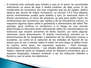  El material más utilizado para árboles y ejes es el acero. Se recomienda
seleccionar un acero de bajo o medio carbono, de bajo costo. Si las
condiciones de resistencia son más exigentes que las de rigidez, podría
optarse por aceros de mayor resistencia. La sección 7.4.2 lista algunos
aceros comúnmente usados para árboles y ejes. Es necesario hacer el
diseño constructivo al inicio del proyecto, ya que para poder hacer las
verificaciones por resistencia, por rigidez y de las frecuencias críticas, se
requieren algunos datos sobre la geometría o dimensiones del árbol. Por
ejemplo, para verificar la resistencia a la fatiga en una sección
determinada es necesario tener información sobre los concentradores de
esfuerzos que estarán presentes en dicha sección, así como algunas
relaciones entre dimensiones. El diseño constructivo consiste en la
determinación de las longitudes y diámetros de los diferentes tramos o
escalones, así como en la selección de los métodos de fijación de las
piezas que se van a montar sobre el árbol. En esta etapa se deben tener
en cuenta, entre otros, los siguientes aspectos: Fácil montaje,
desmontaje y mantenimiento. Los árboles deben ser compactos, para
reducir material tanto en longitud como en diámetro (recuérdese que a
mayores longitudes, mayores tenderán a ser los esfuerzos debidos a
flexión y, por lo tanto, los diámetros).

 