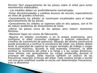 Permitir fácil aseguramiento de las piezas sobre el árbol para evitar
movimientos indeseables.
Las medidas deben ser preferiblemente normalizadas.
Evitar discontinuidades y cambios bruscos de sección, especialmente
en sitios de grandes esfuerzos.
Generalmente los árboles se construyen escalonados para el mejor
posicionamiento de las piezas.
Generalmente los árboles se soportan sólo en dos apoyos, con el fin
de reducir problemas de alineamiento de éstos.
Ubicar las piezas cerca de los apoyos para reducir momentos
flectores.
Mantener bajos los costos de fabricación.
Basarse en árboles existentes o en la propia experiencia, para
configurar el árbol (consultar catálogos y analizar reductores y
sistemas de transmisión de potencia). Después del diseño constructivo
puede procederse a verificar la resistencia del árbol. Los árboles deben
tener la capacidad de soportar las cargas normales de trabajo y cargas
eventuales máximas, durante la vida esperada. Entonces, se debe
verificar la resistencia del árbol a la fatiga y a las cargas dinámicas;
estas últimas son generalmente las cargas producidas durante el
arranque del equipo. Debe hacerse también un análisis de las
frecuencias naturales (críticas) del árbol. Todo sistema tiende a oscilar
con una gran amplitud cuando se excita con determinadas frecuencias;
esto se denomina
 