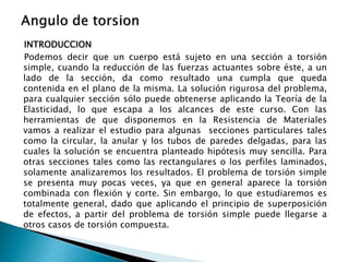 INTRODUCCION
Podemos decir que un cuerpo está sujeto en una sección a torsión
simple, cuando la reducción de las fuerzas actuantes sobre éste, a un
lado de la sección, da como resultado una cumpla que queda
contenida en el plano de la misma. La solución rigurosa del problema,
para cualquier sección sólo puede obtenerse aplicando la Teoría de la
Elasticidad, lo que escapa a los alcances de este curso. Con las
herramientas de que disponemos en la Resistencia de Materiales
vamos a realizar el estudio para algunas secciones particulares tales
como la circular, la anular y los tubos de paredes delgadas, para las
cuales la solución se encuentra planteado hipótesis muy sencilla. Para
otras secciones tales como las rectangulares o los perfiles laminados,
solamente analizaremos los resultados. El problema de torsión simple
se presenta muy pocas veces, ya que en general aparece la torsión
combinada con flexión y corte. Sin embargo, lo que estudiaremos es
totalmente general, dado que aplicando el principio de superposición
de efectos, a partir del problema de torsión simple puede llegarse a
otros casos de torsión compuesta.
 