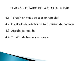 4.1. Torsión en vigas de sección Circular
4.2. El cálculo de árboles de transmisión de potencia
4.3. Ángulo de torsión
4.4. Torsión de barras circulares
TEMAS SOLICITADOS DE LA CUARTA UNIDAD
 