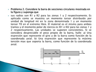  Problema 2. Considere la barra de secciones circulares mostrada en
la figura y suponga que
 sus radios son R1 y R2 para las zonas 1 y 2 respectivamente. Es
aplicado como se muestra un momento torsor distribuido por
unidad de longitud mt en la zona denominada 1 y un momento
torsor T0 en el extremo libre. El material es el mismo para ambos
tramos y el momento polar de inercia es I01 e I02 para las zonas 1 y
2 respectivamente. Las unidades se suponen consistentes. Si se
considera despreciable el peso propio de la barra, halle: a) Una
expresión que represente el giro a de la barra como función de la
coordenada axial. b) Una expresión que represente la máxima
tensión max que soporta la barra, como función de la coordenada
axial.
 