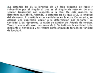 La distancia bb es la longitud de un arco pequeño de radio r
subtendido por el ángulo d, que es el ángulo de rotación de una
sección transversal con respecto a la otra. De esta manera, se
determina que bb rd. Además, la distancia DE es igual a G[, la longitud
del elemento. Al sustituir estas cantidades en la ecuación anterior, se
obtiene una expresión similar a la deformación por cortante.: La
cantidad d/dx representa la razón de cambio del Angulo de torsion.
Tanto f, como d/dxson funciones de [. Se indicará la cantidad d/dx
mediante el símbolo q y se referirá como ángulo de torsión por unidad
de longitud.
 