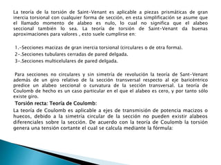 La teoría de la torsión de Saint-Venant es aplicable a piezas prismáticas de gran
inercia torsional con cualquier forma de sección, en esta simplificación se asume que
el llamado momento de alabeo es nulo, lo cual no significa que el alabeo
seccional también lo sea. La teoría de torsión de Saint-Venant da buenas
aproximaciones para valores , esto suele cumplirse en:
1.-Secciones macizas de gran inercia torsional (circulares o de otra forma).
2-.Secciones tubulares cerradas de pared delgada.
3-.Secciones multicelulares de pared delgada.
Para secciones no circulares y sin simetría de revolución la teoría de Sant-Venant
además de un giro relativo de la sección transversal respecto al eje baricéntrico
predice un alabeo seccional o curvatura de la sección transversal. La teoría de
Coulomb de hecho es un caso particular en el que el alabeo es cero, y por tanto sólo
existe giro.
Torsión recta: Teoría de Coulomb:
La teoría de Coulomb es aplicable a ejes de transmisión de potencia macizos o
huecos, debido a la simetría circular de la sección no pueden existir alabeos
diferenciales sobre la sección. De acuerdo con la teoría de Coulomb la torsión
genera una tensión cortante el cual se calcula mediante la fórmula:
 