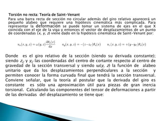Torsión no recta: Teoría de Saint-Venant
Para una barra recta de sección no circular además del giro relativo aparecerá un
pequeño alabeo que requiere una hipótesis cinemática más complicada. Para
representar la deformación se puede tomar un sistema de ejes en el que X
coincida con el eje de la viga y entonces el vector de desplazamientos de un punto
de coordenadas (x, y, z) viene dado en la hipótesis cinemática de Saint-Venant por:
Donde es el giro relativo de la sección (siendo su derivada constante);
siendo zC y yC las coordenadas del centro de cortante respecto al centro de
gravedad de la sección transversal y siendo ω(y, z) la función de alabeo
unitario que da los desplazamientos perpendiculares a la sección y
permiten conocer la forma curvada final que tendrá la sección transversal.
Conviene señalar, que la teoría al postular que la derivada del giro es
constante es sólo una aproximación útil para piezas de gran inercia
torsional. Calculando las componentes del tensor de deformaciones a partir
de las derivadas del desplazamiento se tiene que:
 