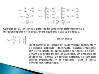 Calculando las tensiones a partir de las anteriores deformaciones e
introduciéndolas en la ecuación de equilibrio elástico se llega a:
Torsión mixta
En el dominio de torsión de Saint-Venant dominante y
de torsión alabeada dominante, pueden emplearse
con cierto grado de aproximación la teoría de Sant-
Venant y la teoría de torsión alabeada. Sin embargo en
el dominio central de torsión extrema, se cometen
errores importantes y es necesario usar la teoría
general más complicada.
 