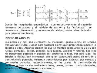 Donde las magnitudes geométricas son respectivamente el segundo
momento de alabeo y el módulo de torsión y los "esfuerzos" se
denominan bimomento y momento de alabeo, todos ellos definidos
para prismas mecánicos.
DISEÑO DE ÁRBOLES
Los árboles y ejes son elementos de máquinas, generalmente de sección
transversal circular, usados para sostener piezas que giran solidariamente o
entorno a ellos. Algunos elementos que se montan sobre árboles y ejes son
ruedas dentadas, poleas, piñones para cadena, acoples y rotores. Los ejes
no transmiten potencia y pueden ser giratorios o fijos. Por otro lado, los
árboles o flechas son elementos que giran soportando pares de torsión y
transmitiendo potencia. muestran transmisiones por cadenas, por correas y
por ruedas dentadas, respectivamente, en las cuales la transmisión de
potencia se lleva a cabo mediante árboles, poleas, correas, ruedas dentadas,
estrellas y cadenas, entre otros elementos.
 