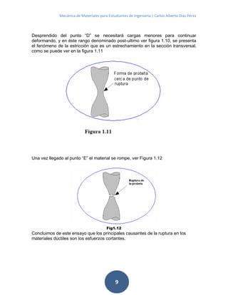 Mecánica de Materiales para Estudiantes de Ingeniería | Carlos Alberto Díaz Pérez
9
Desprendido del punto “D” se necesitará cargas menores para continuar
deformando, y en éste rango denominado post-ultimo ver figura 1.10, se presenta
el fenómeno de la estricción que es un estrechamiento en la sección transversal,
como se puede ver en la figura 1.11
Una vez llegado al punto “E” el material se rompe, ver Figura 1.12
Fig1.12
Concluimos de este ensayo que los principales causantes de la ruptura en los
materiales dúctiles son los esfuerzos cortantes.
 