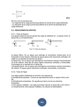 Mecánica de Materiales para Estudiantes de Ingeniería | Carlos Alberto Díaz Pérez
101
De 5.2 y 5.5 se concluye que :
- La magnitud de la carga puntual equivalente es el área de la carga distribuida
- La ubicación de la carga puntual equivalente es el centro de gravedad de la
carga distribuida
5.3.- REACCIONES EN APOYOS
5.3.1.- Tipos de Apoyos
Los apoyos sobre los que se apoyan las vigas se clasifican en : a) Apoyo móvil, b)
Apoyo fijo y c) Empotramiento
a) Apoyo Móvil.- Es un apoyo que restringe el movimiento vertical pero no el
horizontal ni el de rotación. Este tipo de apoyo ejerce solo reacciones verticales. Un
rodillo es un ejemplo de este tipo de apoyo.
b) Apoyo Fijo.- Es un apoyo que restringe los movimientos vertical y horizontal pero
no el de rotación. Este tipo de apoyo ejerce reacciones verticales y horizontales.
Una bisagra es un ejemplo de un apoyo fijo.
c) Empotramiento.- Es un apoyo que restringe los movimientos vertical, horizontal y
de rotación. El apoyo ejerce reacciones verticales, horizontales y momentos.
5.3.2.- Tipos de Vigas
Las vigas pueden clasificarse en función a sus apoyos en:
a) Simplemente apoyada.- Cuando la viga descansa sobre un apoyo móvil y otro
fijo.
b) Simplemente empotrada.- Es aquella que tiene uno de sus extremos
empotrado.
c) Con apoyos múltiples.- Las vigas que tenga mas de un apoyo fijo y otro móvil o
un empotramiento, tiene apoyos múltiples y su cálculo es hiperestático.
 