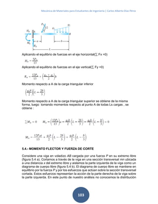 Mecánica de Materiales para Estudiantes de Ingeniería | Carlos Alberto Díaz Pérez
103
Aplicando el equilibrio de fuerzas en el eje horizontal( Fx =0)
Aplicando el equilibrio de fuerzas en el eje vertical( Fy =0)
Momento respecto a A de la carga triangular inferior
Momento respecto a A de la carga triangular superior se obtiene de la misma
forma, luego tomando momentos respecto al punto A de todas Ls cargas , se
obtiene :
5.4.- MOMENTO FLECTOR Y FUERZA DE CORTE
Considere una viga en voladizo AB cargada por una fuerza P en su extremo libre
(figura 5.4 a). Cortamos a través de la viga en una sección transversal mn ubicada
a una distancia x del extremo libre y aislamos la parte izquierda de la viga como un
diagrama de cuerpo libre (figura 5.4 b). El diagrama de cuerpo libre se mantiene en
equilibrio por la fuerza P y por los esfuerzos que actúan sobre la sección transversal
cortada. Estos esfuerzos representan la acción de la parte derecha de la viga sobre
la parte izquierda. En este punto de nuestro análisis no conocemos la distribución
 