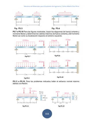 Mecánica de Materiales para Estudiantes de Ingeniería | Carlos Alberto Díaz Pérez
111
P5.7 a P5.10 Para las figures mostradas, trazar los diagramas de fuerza cortante y
momento flector y determinar los valores máximos de fuerza cortante y del momento
flector asi como su localización respecto al extremo izquierdo.
P5.11 a P5.16. Para los problemas indicados hallar el esfuerzo normal máximo
debido a la flexión.
Fig P5.7 Fig P5.8
Fig P5.9
Fig P5.10
Fig P5.11 Fig P5.12
 