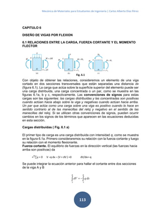 Mecánica de Materiales para Estudiantes de Ingeniería | Carlos Alberto Díaz Pérez
113
CAPITULO 6
DISEÑO DE VIGAS POR FLEXION
6.1 RELACIONES ENTRE LA CARGA, FUERZA CORTANTE Y EL MOMENTO
FLECTOR
Con objeto de obtener las relaciones, consideremos un elemento de una viga
cortado en dos secciones transversales que están separadas una distancia dx
(figura 6.1). La carga que actúa sobre la superficie superior del elemento puede ser
una carga distribuida, una carga concentrada o un par, como se muestra en las
figuras 6.1a, b y c, respectivamente. Las convenciones de signos para estas
cargas son las siguientes: las cargas distribuidas y las concentradas son positivas
cuando actúan hacia abajo sobre la viga y negativas cuando actúan hacia arriba.
Un par que actúa como una carga sobre una viga es positivo cuando lo hace en
sentido contrario al de las manecillas del reloj y negativo en el sentido de las
manecillas del reloj. Si se utilizan otras convenciones de signos, pueden ocurrir
cambios en los signos de los términos que aparecen en las ecuaciones deducidas
en esta sección.
Cargas distribuidas ( Fig. 6.1 a)
El primer tipo de carga es una carga distribuida con intensidad q, como se muestra
en la figura 6.1a. Primero consideraremos su relación con la fuerza cortante y luego
su relación con el momento flexionante.
Fuerza cortante. El equilibrio de fuerzas en la dirección vertical (las fuerzas hacia
arriba son positivas) da
+y = 0 V –q dx – (V + dV ) =0 dV/dx=-q
Se puede integrar la ecuación anterior para hallar el cortante entre dos secciones
de la viga A y B
 
B
A
B
A
dxqdV
Fig. 6.1
 