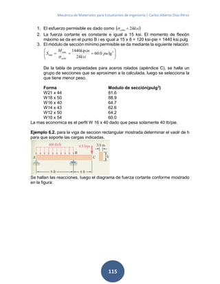 Mecánica de Materiales para Estudiantes de Ingeniería | Carlos Alberto Díaz Pérez
115
1. El esfuerzo permisible es dado como  ksiadm 24
2. La fuerza cortante es constante e igual a 15 ksi. El momento de flexión
máximo se da en el punto B i es igual a 15 x 8 = 120 ksi-pie = 1440 ksi.pulg
3. El módulo de sección mínimo permisible se da mediante la siguiente relación:






 3max
min lg0.60
24
.1440
pu
ksi
inkipM
S
adm
De la tabla de propiedades para aceros rolados (apéndice C), se halla un
grupo de secciones que se aproximen a la calculada, luego se selecciona la
que tiene menor peso.
Forma Modulo de sección(pulg3
)
W21 x 44 81.6
W18 x 50 88.9
W16 x 40 64.7
W14 x 43 62.6
W12 x 50 64.2
W10 x 54 60.0
La mas economica es el perfil W 16 x 40 dado que pesa solamente 40 lb/pie.
Ejemplo 6.2. para la viga de seccion rectangular mostrada determinar el vaolr de h
para que soporte las cargas indicadas.
Se hallan las reacciones, luego el diagrama de fuerza cortante conforme mostrado
en la figura:
 