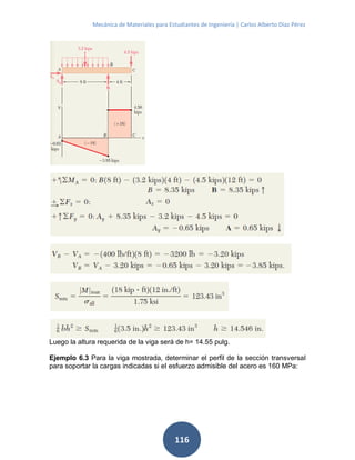 Mecánica de Materiales para Estudiantes de Ingeniería | Carlos Alberto Díaz Pérez
116
Luego la altura requerida de la viga será de h= 14.55 pulg.
Ejemplo 6.3 Para la viga mostrada, determinar el perfil de la sección transversal
para soportar la cargas indicadas si el esfuerzo admisible del acero es 160 MPa:
 