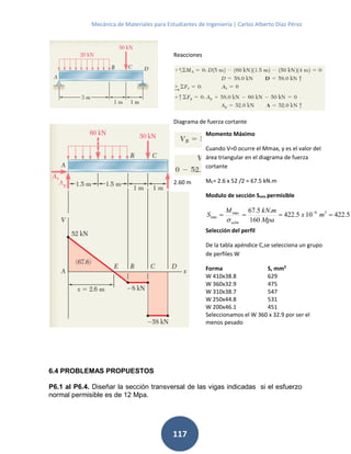 Mecánica de Materiales para Estudiantes de Ingeniería | Carlos Alberto Díaz Pérez
117
6.4 PROBLEMAS PROPUESTOS
P6.1 al P6.4. Diseñar la sección transversal de las vigas indicadas si el esfuerzo
normal permisible es de 12 Mpa.
Reacciones
Diagrama de fuerza cortante
, resolviendo x=
2.60 m
Momento Máximo
Cuando V=0 ocurre el Mmax, y es el valor del
área triangular en el diagrama de fuerza
cortante
ME= 2.6 x 52 /2 = 67.5 kN.m
Modulo de sección Smin permisible
36max
min 5.422105.422
160
.5.67
mx
Mpa
mkNM
S
adm
 

Selección del perfil
De la tabla apéndice C,se selecciona un grupo
de perfiles W
Forma S, mm3
W 410x38.8 629
W 360x32.9 475
W 310x38.7 547
W 250x44.8 531
W 200x46.1 451
Seleccionamos el W 360 x 32.9 por ser el
menos pesado
 