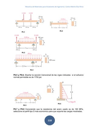 Mecánica de Materiales para Estudiantes de Ingeniería | Carlos Alberto Díaz Pérez
118
P6.5 y P6.6. Diseñar la sección transversal de las vigas indicadas si el esfuerzo
normal permisible es de 1750 psi.
P6.7 y P6.8 Conociendo que la resistencia del acero usado es de 160 MPa,
seleccione el perfil tipo S mas económico para que soporte las cargas mostradas.
P6.1
P6.6
P6.5
P6.4
P6.3
P6.2
 