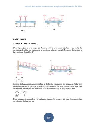 Mecánica de Materiales para Estudiantes de Ingeniería | Carlos Alberto Díaz Pérez
119
CAPITULO VII
7.1 DEFLEXION EN VIGAS
Una viga sujeta a una carga de flexión, origina una curva elástica y su radio de
curvatura de dicha curva guarda la siguiente relación con el Momento de flexión, y
la constante de rigidez EI.
A partir de la ecuación diferencial de la deflexión y respecto a x se puede hallar por
doble integración el valor de la deflexión en cualquier punto a lo largo de la viga. Las
constantes de integración se hallan donde la deflexión y el ángulo son cero.
Para una carga puntual se necesita dos juegos de ecuaciones para determinar las
constantes de integración
P6.7
P6.8
 