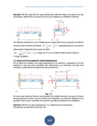 Mecánica de Materiales para Estudiantes de Ingeniería | Carlos Alberto Díaz Pérez
123
Ejemplo 7.4 Una viga AB con carga distribuida uniforme, llega una carga w por pie
de longitud, determinar la ecuación de la curva elástica y la deflexión máxima.
Se halla las reacciones y en el diagrama de cuerpo libre de una sección,se halla la
ecuación del momento de flexión: 2
2
1
2
1
wxwLxM  , reemplazando en la ecuación
diferencial e integrando dos veces se halla:
)2(
24
334
xLLxx
EI
w
EIy  , luego en X= L/2, se halla la deformación máxima
Y=(5wL4
)/(384EI)
7.2 VIGAS ESTATICAMENTE INDETERMINADAS
En la figura se muestra una viga empotrada en un extremo y apoyada en el otro
extremo, lo que da como resultado dos reacciones y un momento, es decir tres
variables y solamente se dispone de dos ecuaciones.
Fig. 7.2
En este caso estamos frente a una situación de indeterminación, ya que el número
de ecuaciones es menor que el número de incógnitas y la solución estática no es
posible. Para el caso mostrado la ecuación que falta se obtiene de la deflexión.
Ejemplo 7.5 Para la viga mostrada Fg. 7.2, determinar las reacciones
Ecuaciones de equilibrio de la fig 7.2b.
 