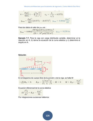 Mecánica de Materiales para Estudiantes de Ingeniería | Carlos Alberto Díaz Pérez
126
Para los datos el valor de ymax es :
Ejemplo 7.7. Para la viga con carga distribuida variable, determinar a) la
reacción en A, b) derive la ecuación de la curva elástica y c) determine el
ángulo en A.
Solución
En el diagrama de cuerpo libre de la porción x de la viga, se halla M
Ecuacion diferencial de la curva elástica
Por integraciones sucesivas hallamos:
 