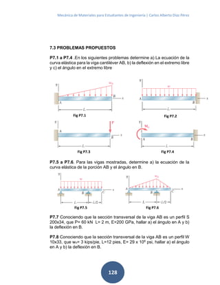 Mecánica de Materiales para Estudiantes de Ingeniería | Carlos Alberto Díaz Pérez
128
7.3 PROBLEMAS PROPUESTOS
P7.1 a P7.4 .En los siguientes problemas determine a) La ecuación de la
curva elástica para la viga cantiléver AB, b) la deflexión en el extremo libre
y c) el ángulo en el extremo libre
P7.5 a P7.6. Para las vigas mostradas, determine a) la ecuación de la
curva elástica de la porción AB y el ángulo en B.
P7.7 Conociendo que la sección transversal de la viga AB es un perfil S
200x34, que P= 60 kN L= 2 m, E=200 GPa, hallar a) el ángulo en A y b)
la deflexión en B.
P7.8 Conociendo que la sección transversal de la viga AB es un perfil W
10x33, que wo= 3 kips/pie, L=12 pies, E= 29 x 106
psi, hallar a) el ángulo
en A y b) la deflexión en B.
Fig P7.1
Fig P7.4Fig P7.3
Fig P7.2
Fig P7.5 Fig P7.6
 