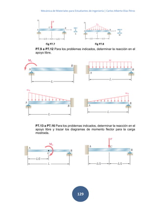Mecánica de Materiales para Estudiantes de Ingeniería | Carlos Alberto Díaz Pérez
129
P7.9 a P7.12 Para los problemas indicados, determinar la reacción en el
apoyo libre.
P7.13 a P7.16 Para los problemas indicados, determinar la reacción en el
apoyo libre y trazar los diagramas de momento flector para la carga
mostrada.
Fig P7.7 Fig P7.8
 