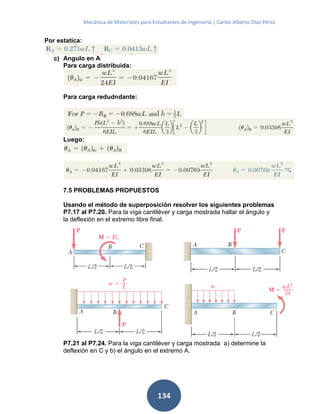 Mecánica de Materiales para Estudiantes de Ingeniería | Carlos Alberto Díaz Pérez
134
Por estatica:
c) Angulo en A
Para carga distribuida:
Para carga redudndante:
Luego:
7.5 PROBLEMAS PROPUESTOS
Usando el método de superposición resolver los siguientes problemas
P7.17 al P7.20. Para la viga cantiléver y carga mostrada hallar el ángulo y
la deflexión en el extremo libre final.
P7.21 al P7.24. Para la viga cantiléver y carga mostrada a) determine la
deflexión en C y b) el ángulo en el extremo A.
 