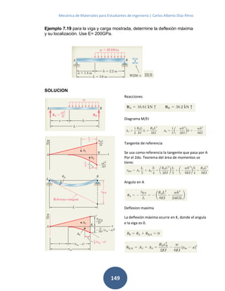 Mecánica de Materiales para Estudiantes de Ingeniería | Carlos Alberto Díaz Pérez
149
Ejemplo 7.19 para la viga y carga mostrada, determine la deflexión máxima
y su localización. Use E= 200GPa.
SOLUCION
Reacciones
Diagrama M/EI
Tangente de referencia
Se usa como referencia la tangente que pasa por A
Por el 2do. Teorema del área de momentos se
tiene:
Angulo en A
Deflexion maxima
La deflexión máxima ocurre en K, donde el angula
e la viga es 0.
 