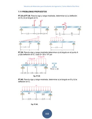 Mecánica de Materiales para Estudiantes de Ingeniería | Carlos Alberto Díaz Pérez
152
7.11 PROBLEMAS PROPUESTOS
P7.35 al P7.38. Para la viga y carga mostrada, determinar a) La deflexión
en D y b) el ángulo en A.
P7.39. Para la viga y carga mostrada determinar a) el ángulo en el punto A
y b)la deflexión en E. Usar E= 29 x 106
psi
P7.40. Para la viga y carga mostrada, determinar a) el ángulo en B y b) la
deflexión en C.
Fig. P7.40
Fig. P7.39
 