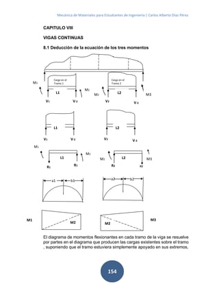 Mecánica de Materiales para Estudiantes de Ingeniería | Carlos Alberto Díaz Pérez
154
CAPITULO VIII
VIGAS CONTINUAS
8.1 Deducción de la ecuación de los tres momentos
El diagrama de momentos flexionantes en cada tramo de la viga se resuelve
por partes en el diagrama que producen las cargas existentes sobre el tramo
, suponiendo que el tramo estuviera simplemente apoyado en sus extremos,
Carga en el
Tramo 1
Carga en el
Tramo 2
V1 V-2
M1
M2
V2
V-3
M2 M3L1 L2
V2
V-3V1 V-2
L1 L2
M2
M1
R1
R1
M2 M3
R2 R2
. .
a1 b1 a2 b2
M1 M3
M2 M2
L1 L2
 