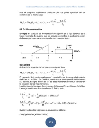 Mecánica de Materiales para Estudiantes de Ingeniería | Carlos Alberto Díaz Pérez
155
mas el diagrama trapezoidal producido por los pares aplicados en los
extremos de la misma viga
2
22
1
11
2321211
66
)(2
L
bA
L
aA
LMLLMLM


8.2 Problemas resueltos
Ejemplo 8.1 Calcular los momentos en los apoyos en la viga continua de la
figura mostrada. Se supone que los apoyos son rigidos, o que bajo la accion
de las cargas todos experimentan el mismo asentamiento.
SOLUCION
Aplicando la ecuación de los tres momentos se tiene:
2
22
1
11
2321211
66
)(2
L
bA
L
aA
LMLLMLM


El momento flexionante en el apoyo 1, producido por la carga a la izquierda
de R1 es M1 = -200x1.5= -300N.m, mientras que en el apoyo R3 el momento
M3 es nulo. El signo menos de M1 se debe mantener al sustituir su valor en
la ecuación de los tres momentos.
Los términos de las áreas de momentos de la ecuación se obtienen de tablas.
La carga en el tramo 1 es la del caso 3. Por lo tanto,
233
1
11
.2880)3)(800(
60
8
60
86
mNwL
L
aA


222
2
22
2
22
.70505175185)2(
4
)(
6
mNdL
L
wd
bL
L
Pb
L
bA


Sustituyendo estos valores en la ecuación se obtiene:
-300(3)+2M2(3+4)+2880+7050=0
800N/m
R1
200N200N
400N/m
1.5 m
R2
1m
2 m 1m
3 m 4 m
R3
 