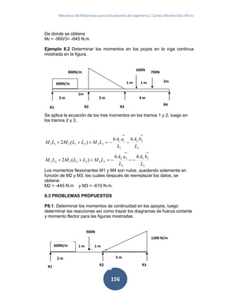 Mecánica de Materiales para Estudiantes de Ingeniería | Carlos Alberto Díaz Pérez
156
De donde se obtiene
M2 = -900/3= -645 N.m
Ejemplo 8.2 Determinar los momentos en los poyos en la viga continua
mostrada en la figura.
Se aplica la ecuación de los tres momentos en los tramos 1 y 2, luego en
los tramos 2 y 3.
2
22
1
11
2321211
66
)(2
L
bA
L
aA
LMLLMLM


3
33
2
22
3432322
66
)(2
L
bA
L
aA
LMLLMLM


Los momentos flexionantes M1 y M4 son nulos, quedando solamente en
función de M2 y M3, los cuales después de reemplazar los datos, se
obtiene:
M2 = -445 N.m y M3 = -610 N.m.
8.3 PROBLEMAS PROPUESTOS
P8.1. Determinar los momentos de continuidad en los apoyos, luego
determinar las reacciones así como trazar los diagramas de fuerza cortante
y momento flector para las figuras mostradas.
2m
1m
800N/m
R2
700N
600N
400N/m
3 m
R3
1 m
3 m 4 m
R4
R1
1 m
900N
R2
1200 N/m
600N/m
2 m
R3
1 m
3 m
R1
1 m
 