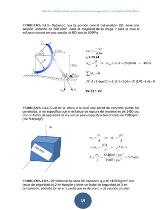 Mecánica de Materiales para Estudiantes de Ingeniería | Carlos Alberto Díaz Pérez
19
PROBLEMA 1.8.3.- Sabiendo que la porción central del eslabón BD, tiene una
sección uniforme de 800 mm2
, halle la magnitud de la carga P para la cual el
esfuerzo normal en esa porción de BD sea de 50MPa.
PROBLEMA 1.8.4.-Cual es la altura a la cual una pared de concreto puede ser
construida, si se especifica que el esfuerzo de ruptura del material es de 2400 psi.
Con un factor de seguridad de 4 y con un peso específico del concreto de 150lb/pie3
,
(psi =Lb/pulg2
).
PROBLEMA 1.8.5.- Dimensionar la barra BD sabiendo que σf =4200kg/cm2
con
factor de seguridad de 2 en tracción y tiene un factor de seguridad de 3 en
compresión, además tomar en cuenta que es de acero y de sección circular.
56.0
92.1
tan 
 = 73.74
kNRA
A
R
BDBD 40)800)(50(  
0 CM
0)4.192.1()56.04.1()304.14.1(  xy RRsenP
P= 33.1 kN
pies
pielb
pielb
h
h
A
VA
A
V
A
W
Y
r
rr
576
/150
/86400
*
3
3










W
 
