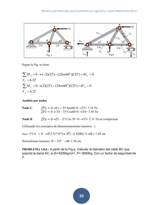 Mecánica de Materiales para Estudiantes de Ingeniería | Carlos Alberto Díaz Pérez
20
Segun la Fig. se tiene,
TV
VTSenTM
TV
VTSenTM
A
AC
C
CA
2.4
04)12)(602()2)(2(0
2.6
04)12)(602()2)(2(0
0
0






Analisis por nudos
Nudo C  𝐹𝑦 = 0Vc + T5 Sen60=0 T5= 7.16 Tn
 𝐹𝑥 = 0 T4 – T5 Cos60=0 T4= 3.58 Tn
Nudo B  𝐹𝑦 = 02T – T3 Cos 30 =0 T3= 2.31 Tn en compresion
Utilizando los conceptos de dimensionamiento tenemos: ≤
BD= T3/A ≤ ̅ 4*2.31*103
/( 2
) ≤ 4200/ 3  1.45 cm
Normalizano tenemos  = 5/8” =1.58 cm
PROBLEMA 1.8.6.- A partir de la Fig.a. Calcular el diámetro del cable BC que
soporta la barra AC, si σf=4200kg/cm2
, P= 3000Kg. Con un factor de seguridad de
2.
 