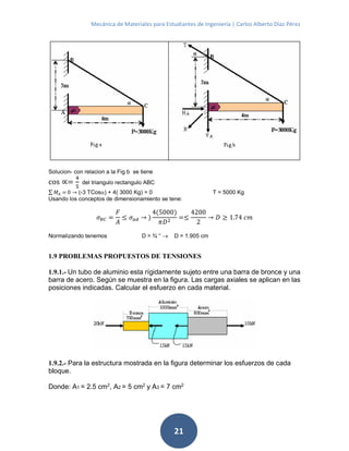 Mecánica de Materiales para Estudiantes de Ingeniería | Carlos Alberto Díaz Pérez
21
Solucion- con relacion a la Fig b se tiene
cos ∝=
4
5
del triangulo rectangulo ABC
∑ 𝑀𝐴 = 0 → (-3 TCos) + 4( 3000 Kg) = 0 T = 5000 Kg
Usando los conceptos de dimensionamiento se tene:
𝜎 𝐵𝐶 =
𝐹
𝐴
≤ 𝜎 𝑎𝑑 → )
4(5000)
𝜋𝐷2
=≤
4200
2
→ 𝐷 ≥ 1.74 𝑐𝑚
Normalizando tenemos D = ¾ “  D = 1.905 cm
1.9 PROBLEMAS PROPUESTOS DE TENSIONES
1.9.1.- Un tubo de aluminio esta rígidamente sujeto entre una barra de bronce y una
barra de acero. Según se muestra en la figura. Las cargas axiales se aplican en las
posiciones indicadas. Calcular el esfuerzo en cada material.
1.9.2.- Para la estructura mostrada en la figura determinar los esfuerzos de cada
bloque.
Donde: A1 = 2.5 cm2
, A2 = 5 cm2
y A3 = 7 cm2
 