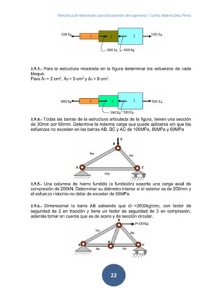 Mecánica de Materiales para Estudiantes de Ingeniería | Carlos Alberto Díaz Pérez
22
1.9.3.- Para la estructura mostrada en la figura determinar los esfuerzos de cada
bloque.
Para A1 = 2 cm2
, A2 = 5 cm2
y A3 = 8 cm2
.
1.9.4.- Todas las barras de la estructura articulada de la figura, tienen una sección
de 30mm por 60mm. Determine la máxima carga que puede aplicarse sin que los
esfuerzos no excedan en las barras AB, BC y AC de 100MPa, 80MPa y 60MPa
1.9.5.- Una columna de hierro fundido (o fundición) soporta una carga axial de
compresión de 250kN. Determinar su diámetro interior si el exterior es de 200mm y
el esfuerzo máximo no debe de exceder de 50MPa.
1.9.6.- Dimensionar la barra AB sabiendo que σf =2600kg/cm2, con factor de
seguridad de 2 en tracción y tiene un factor de seguridad de 3 en compresión,
además tomar en cuenta que es de acero y de sección circular.
 