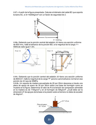 Mecánica de Materiales para Estudiantes de Ingeniería | Carlos Alberto Díaz Pérez
23
1.9.7.- A partir de la figura presentada. Calcular el diámetro del cable BC que soporta
la barra AC, si σf =4200kg/cm2
con un factor de seguridad de 2.
1.9.8.- Sabiendo que la porción central del eslabón BD tiene una sección uniforme
de 600 mm2, halle el esfuerzo de la porción BD, si la magnitud de la carga P =
40kN.de radio igual 1.4m.
1.9.9.- Sabiendo que la porción central del eslabón BD tiene una sección uniforme
de 800mm2
, halle la magnitud de la carga “P” para la cual el esfuerzo normal en esa
porción de BD sea de 50MPa.
1.9.10.- Un soporte de madera escuadrada de 20 por 20cm descansa a través una
placa de apoyo de acero de 30 por 30cm sobre una base de hormigón como se
muestra en la figura. Determinar el valor de P si la tensión de compresión admisible
en la madera es de 110kg/cm2
y en el hormigón de 50kg/cm2
. ¿Cuál debe ser la
dimensión d? de apoyos de la base si la presión sobre el terreno no debe de exceder
de 4kg/cm2
.
 