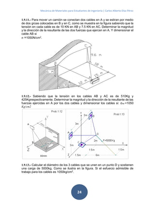 Mecánica de Materiales para Estudiantes de Ingeniería | Carlos Alberto Díaz Pérez
24
1.9.11.- Para mover un camión se conectan dos cables en A y se estiran por medio
de dos grúas colocadas en B y en C, como se muestra en la figura sabiendo que la
tensión en cada cable es de 10 KN en AB y 7.5 KN en AC. Determinar la magnitud
y la dirección de la resultante de las dos fuerzas que ejercen en A. Y dimensionar el
cable AB si
σ =1050N/cm2
.
1.9.12.- Sabiendo que la tensión en los cables AB y AC es de 510Kg y
425Kgrespectivamente. Determinar la magnitud y la dirección de la resultante de las
fuerzas ejercidas en A por los dos cables y dimensionar los cables si: σad =1050
Kg/cm2
1.9.13.- Calcular el diámetro de los 3 cables que se unen en un punto D y sostienen
una carga de 5000kg. Como se ilustra en la figura. Si el esfuerzo admisible de
trabajo para los cables es 1050kg/cm2
.
 