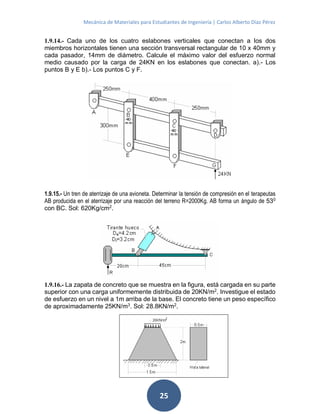 Mecánica de Materiales para Estudiantes de Ingeniería | Carlos Alberto Díaz Pérez
25
1.9.14.- Cada uno de los cuatro eslabones verticales que conectan a los dos
miembros horizontales tienen una sección transversal rectangular de 10 x 40mm y
cada pasador, 14mm de diámetro. Calcule el máximo valor del esfuerzo normal
medio causado por la carga de 24KN en los eslabones que conectan. a).- Los
puntos B y E b).- Los puntos C y F.
1.9.15.- Un tren de aterrizaje de una avioneta. Determinar la tensión de compresión en el terapeutas
AB producida en el aterrizaje por una reacción del terreno R=2000Kg. AB forma un ángulo de 530
con BC. Sol: 620Kg/cm2
.
1.9.16.- La zapata de concreto que se muestra en la figura, está cargada en su parte
superior con una carga uniformemente distribuida de 20KN/m2
. Investigue el estado
de esfuerzo en un nivel a 1m arriba de la base. El concreto tiene un peso específico
de aproximadamente 25KN/m3
. Sol: 28.8KN/m2
.
 