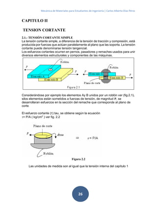 Mecánica de Materiales para Estudiantes de Ingeniería | Carlos Alberto Díaz Pérez
26
CAPITULO II
TENSION CORTANTE
2.1.- TENSIÓN CORTANTE SIMPLE
La tensión cortante simple, a diferencia de la tensión de tracción y compresión, está
producida por fuerzas que actúan paralelamente al plano que las soporta. La tensión
cortante puede denominarse tensión tangencial.
Los esfuerzos cortantes ocurren en pernos, pasadores y remaches usados para unir
diversos elementos estructurales y componentes de las máquinas.
Considerándose por ejemplo los elementos Ay B unidos por un roblón ver (fig.2.1),
silos elementos están sometidos a fuerzas de tensión, de magnitud P, se
desarrollaran esfuerzos en la sección del remache que corresponde al plano de
corte.
El esfuerzo cortante (τ) tau, se obtiene según la ecuación
= P/A ( kg/cm2
) ver fig. 2.2
Figura 2.2
Las unidades de medida son al igual que la tensión interna del capítulo 1
 