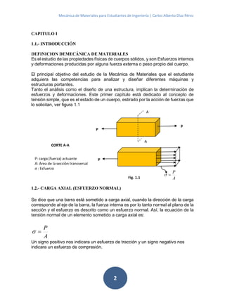 Mecánica de Materiales para Estudiantes de Ingeniería | Carlos Alberto Díaz Pérez
2
CAPITULO I
1.1.- INTRODUCCIÓN
DEFINICION DEMECÁNICA DE MATERIALES
Es el estudio de las propiedades físicas de cuerpos sólidos, y son Esfuerzos internos
y deformaciones producidas por alguna fuerza externa o peso propio del cuerpo.
El principal objetivo del estudio de la Mecánica de Materiales que el estudiante
adquiera las competencias para analizar y diseñar diferentes máquinas y
estructuras portantes.
Tanto el análisis como el diseño de una estructura, implican la determinación de
esfuerzos y deformaciones. Este primer capítulo está dedicado al concepto de
tensión simple, que es el estado de un cuerpo, estirado por la acción de fuerzas que
lo solicitan, ver figura 1.1
A
P

1.2.- CARGA AXIAL (ESFUERZO NORMAL)
Se dice que una barra está sometido a carga axial, cuando la dirección de la carga
corresponde al eje de la barra, la fuerza interna es por lo tanto normal al plano de la
sección y el esfuerzo es descrito como un esfuerzo normal. Así, la ecuación de la
tensión normal de un elemento sometido a carga axial es:
A
P

Un signo positivo nos indicara un esfuerzo de tracción y un signo negativo nos
indicara un esfuerzo de compresión.
P: carga (fuerza) actuante
A: Area de la sección transversal
σ : Esfuerzo
A
A
P
P
P
Fig. 1.1
CORTE A-A
 