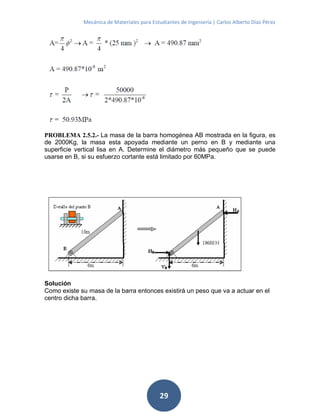 Mecánica de Materiales para Estudiantes de Ingeniería | Carlos Alberto Díaz Pérez
29
PROBLEMA 2.5.2.- La masa de la barra homogénea AB mostrada en la figura, es
de 2000Kg, la masa esta apoyada mediante un perno en B y mediante una
superficie vertical lisa en A. Determine el diámetro más pequeño que se puede
usarse en B, si su esfuerzo cortante está limitado por 60MPa.
Solución
Como existe su masa de la barra entonces existirá un peso que va a actuar en el
centro dicha barra.
 
