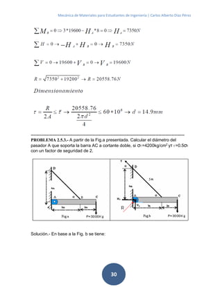 Mecánica de Materiales para Estudiantes de Ingeniería | Carlos Alberto Díaz Pérez
30
----------------------------------------------------------------------------------------------------------
PROBLEMA 2.5.3.- A partir de la Fig.a presentada. Calcular el diámetro del
pasador A que soporta la barra AC a cortante doble, si σf =4200kg/cm2
yτ f =0.5σf
con un factor de seguridad de 2.
Solución.- En base a la Fig. b se tiene:
 