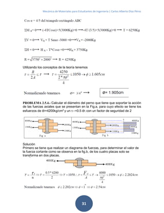 Mecánica de Materiales para Estudiantes de Ingeniería | Carlos Alberto Díaz Pérez
31
Utilizando los conceptos de la teoría tenemos
PROBLEMA 2.5.4.- Calcular el diámetro del perno que tiene que soportar la acción
de las fuerzas axiales que se presentan en la Fig.a, para cuyo efecto se tiene los
esfuerzos de σf=4200kg/cm2
y un τ f =0.5 σf, con un factor de seguridad de 2
Solución
Primero se tiene que realizar un diagrama de fuerzas, para determinar el valor de
la fuerza cortante como se observa en la fig.b, de los cuatro placas solo se
transforma en dos placas.
 